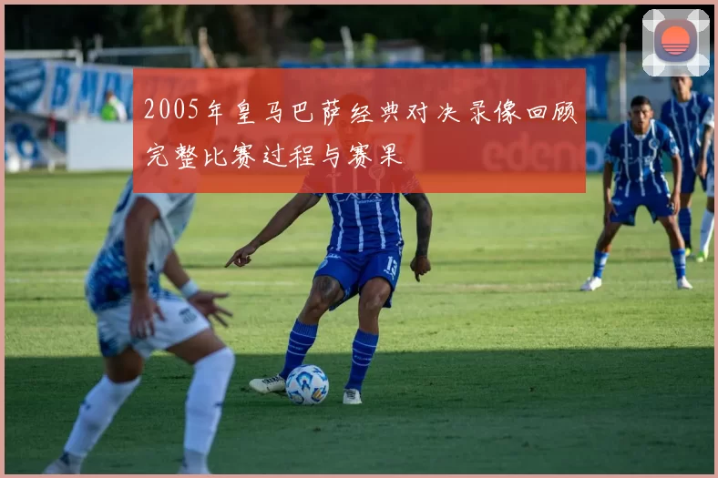 2005年皇马巴萨经典对决录像回顾完整比赛过程与赛果