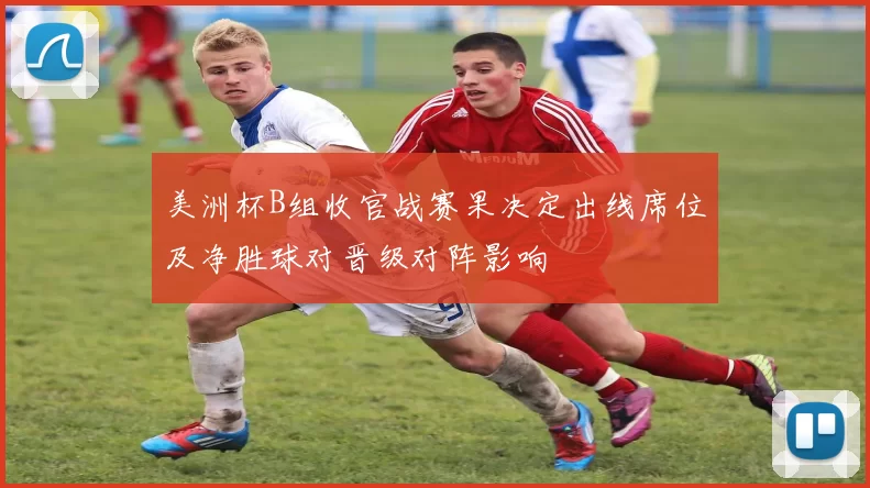 美洲杯B组收官战赛果决定出线席位及净胜球对晋级对阵影响