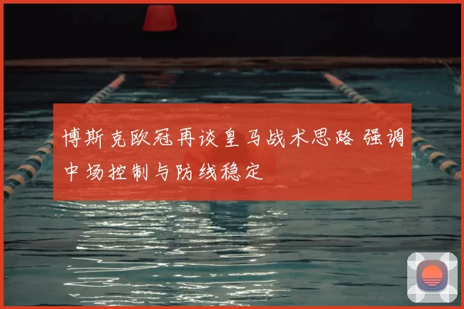 博斯克欧冠再谈皇马战术思路 强调中场控制与防线稳定