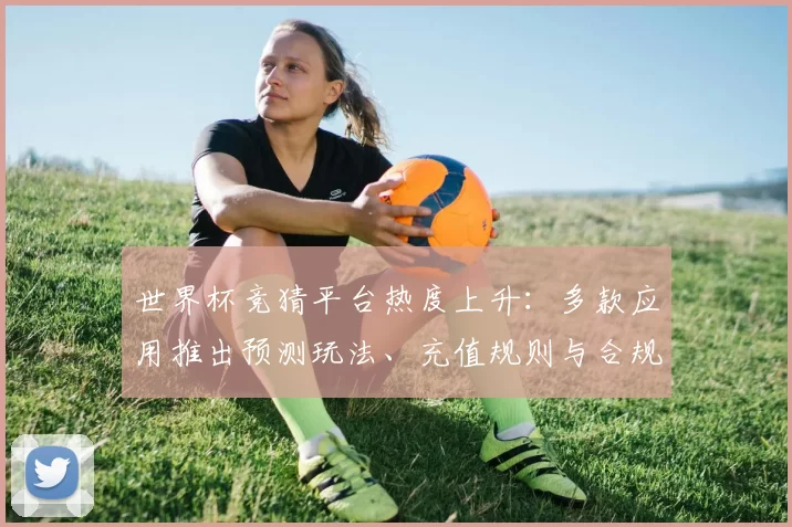 世界杯竞猜平台热度上升：多款应用推出预测玩法、充值规则与合规风险解析