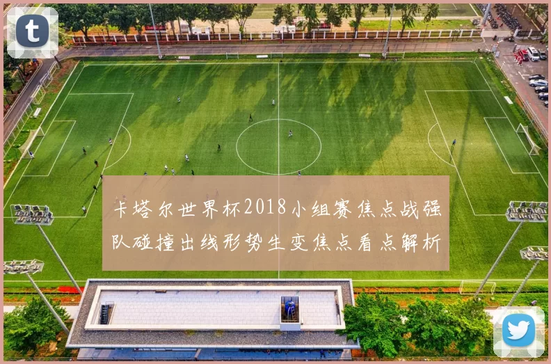 卡塔尔世界杯2018小组赛焦点战强队碰撞出线形势生变焦点看点解析