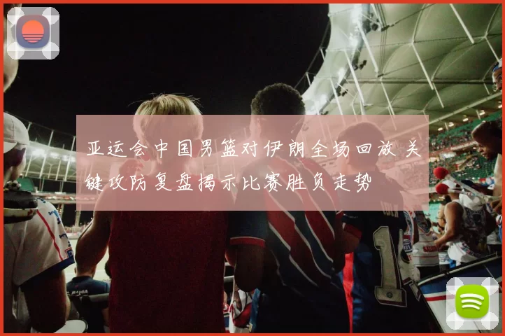 亚运会中国男篮对伊朗全场回放 关键攻防复盘揭示比赛胜负走势