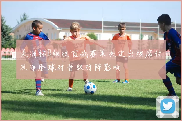 美洲杯B组收官战赛果决定出线席位及净胜球对晋级对阵影响