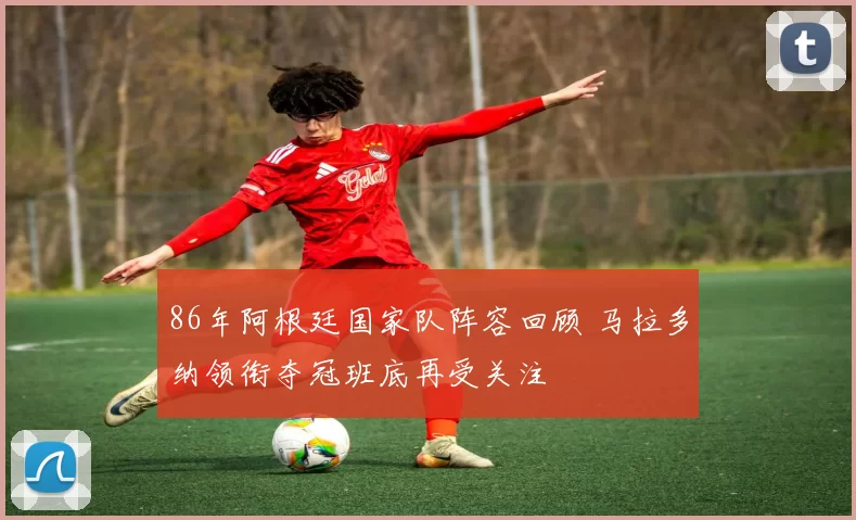 86年阿根廷国家队阵容回顾 马拉多纳领衔夺冠班底再受关注