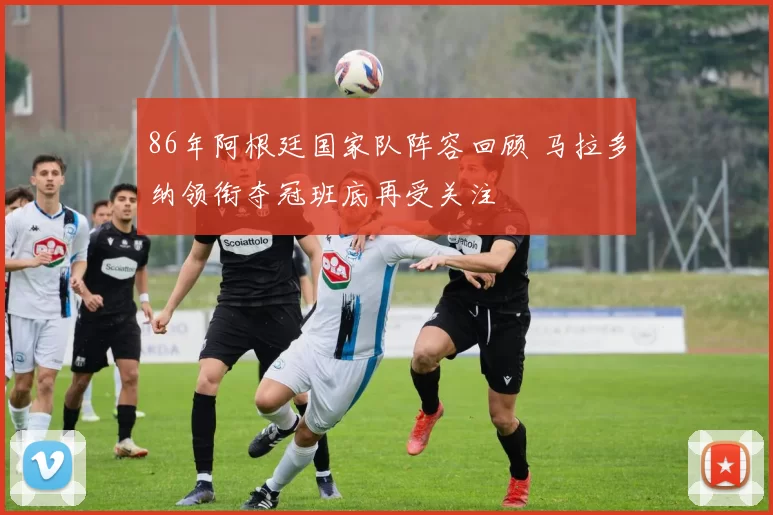 86年阿根廷国家队阵容回顾 马拉多纳领衔夺冠班底再受关注