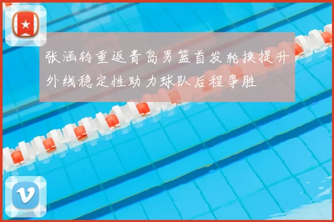 张涵钧重返青岛男篮首发轮换提升外线稳定性助力球队后程争胜