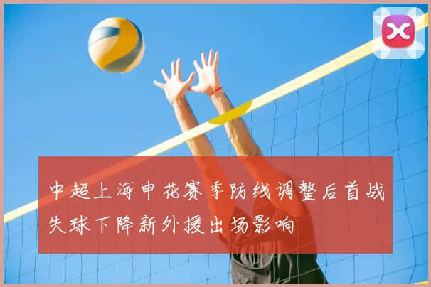 中超上海申花赛季防线调整后首战失球下降新外援出场影响