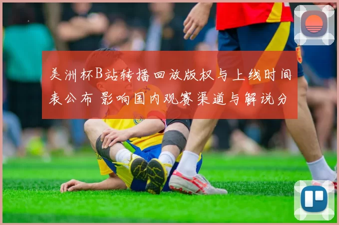 美洲杯B站转播回放版权与上线时间表公布 影响国内观赛渠道与解说分发