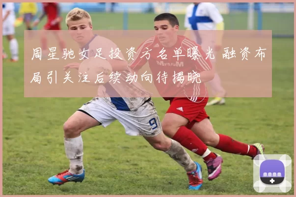 周星驰女足投资方名单曝光 融资布局引关注后续动向待揭晓