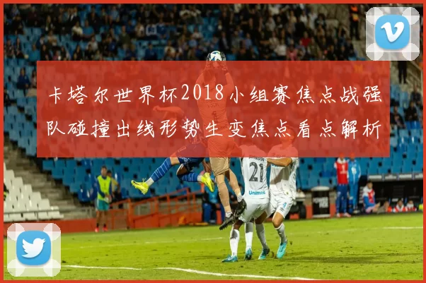 卡塔尔世界杯2018小组赛焦点战强队碰撞出线形势生变焦点看点解析