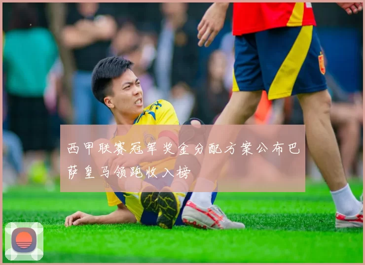 西甲联赛冠军奖金分配方案公布巴萨皇马领跑收入榜