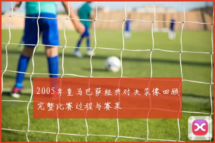 2005年皇马巴萨经典对决录像回顾完整比赛过程与赛果