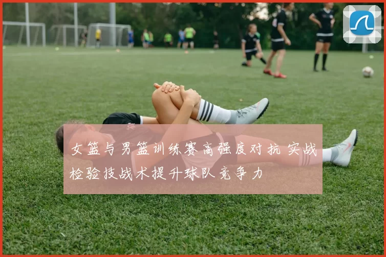 女篮与男篮训练赛高强度对抗 实战检验技战术提升球队竞争力