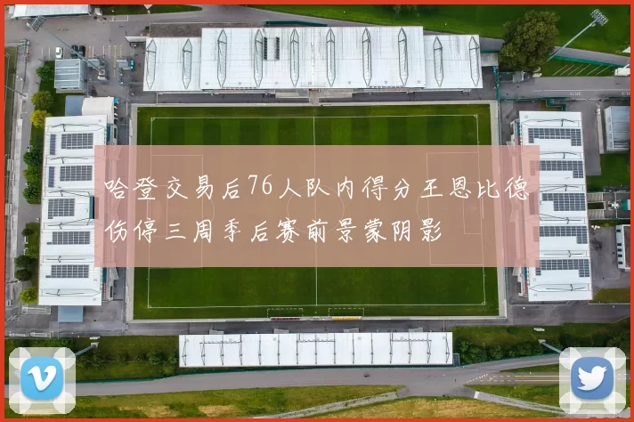 哈登交易后76人队内得分王恩比德伤停三周季后赛前景蒙阴影