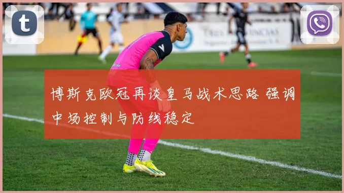 博斯克欧冠再谈皇马战术思路 强调中场控制与防线稳定