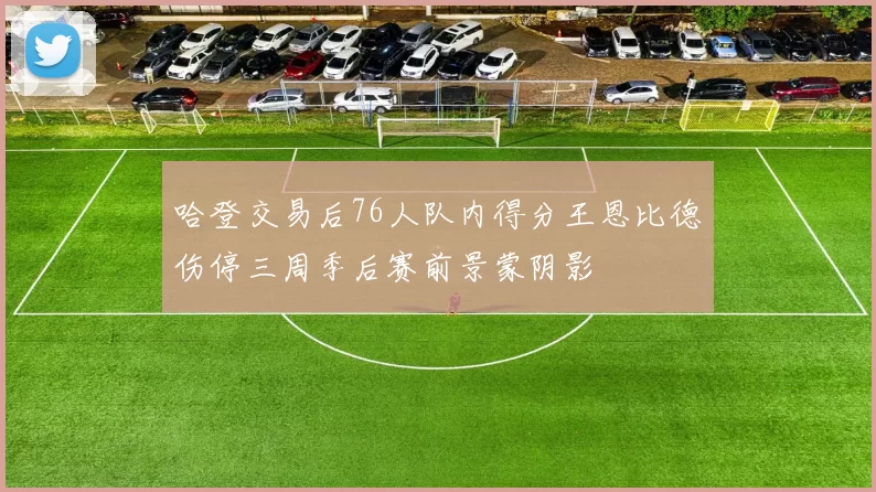 哈登交易后76人队内得分王恩比德伤停三周季后赛前景蒙阴影