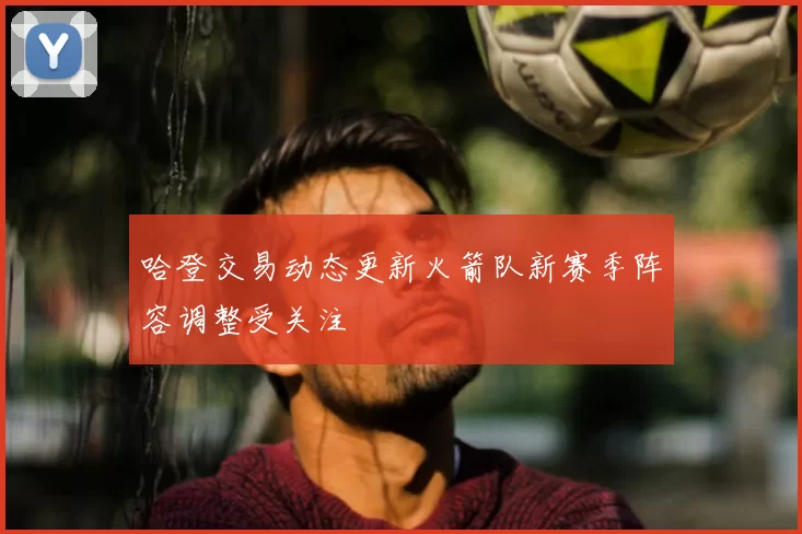 哈登交易动态更新火箭队新赛季阵容调整受关注