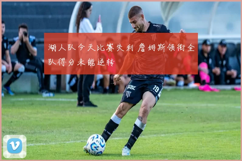 湖人队今天比赛失利 詹姆斯领衔全队得分未能逆转