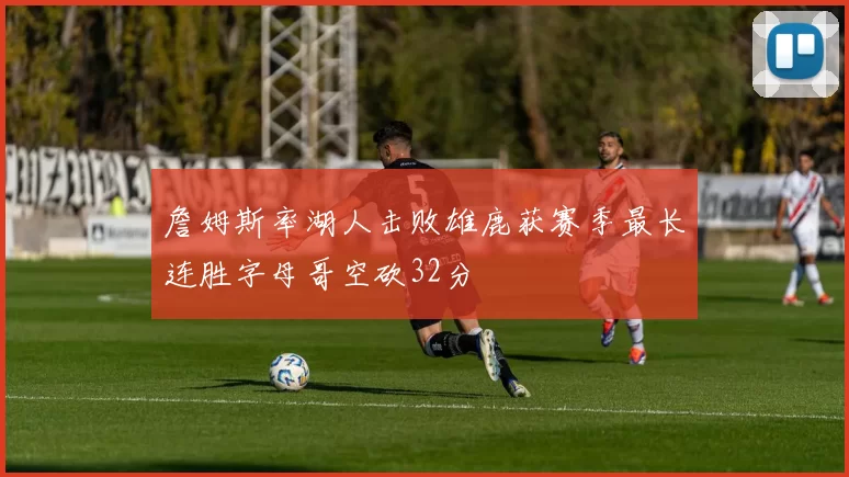 詹姆斯率湖人击败雄鹿获赛季最长连胜字母哥空砍32分