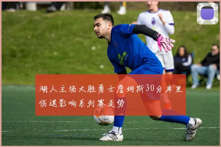 湖人主场大胜勇士詹姆斯30分库里伤退影响系列赛走势