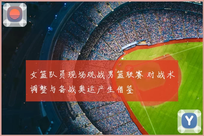 女篮队员现场观战男篮联赛 对战术调整与备战奥运产生借鉴