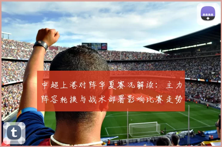 中超上港对阵华夏赛况解读：主力阵容轮换与战术部署影响比赛走势