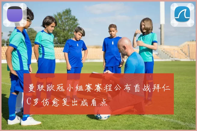 曼联欧冠小组赛赛程公布首战拜仁C罗伤愈复出成看点