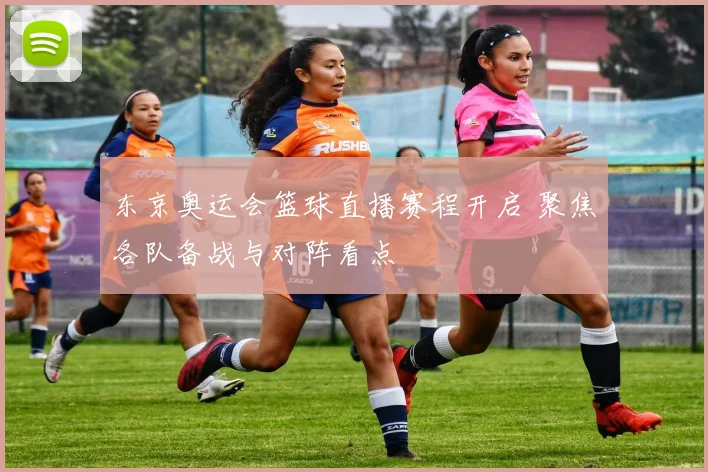 东京奥运会篮球直播赛程开启 聚焦各队备战与对阵看点