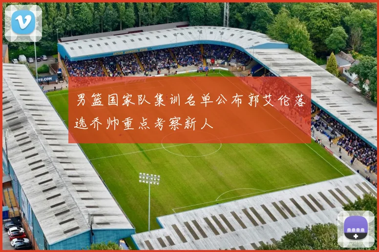 男篮国家队集训名单公布郭艾伦落选乔帅重点考察新人