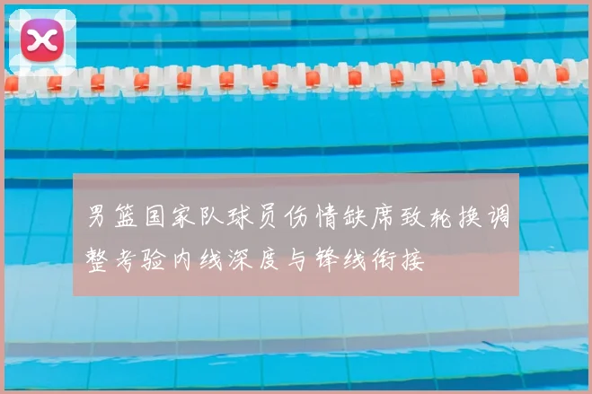 男篮国家队球员伤情缺席致轮换调整考验内线深度与锋线衔接