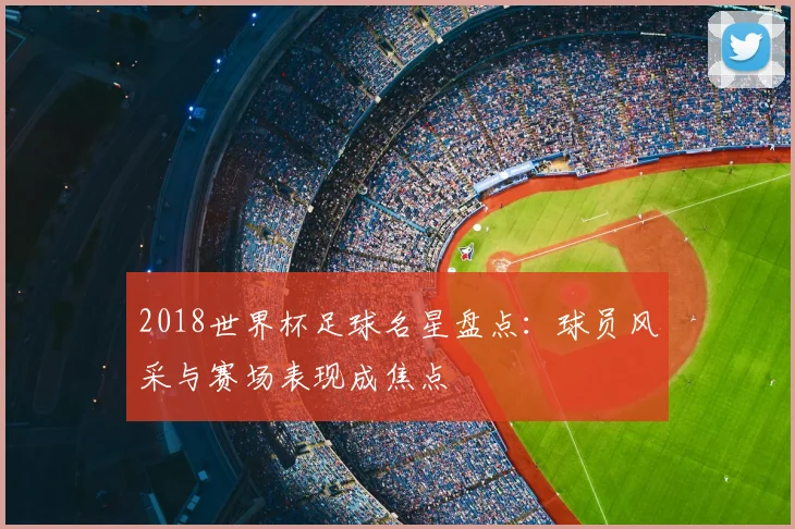 2018世界杯足球名星盘点:球员风采与赛场表现成焦点