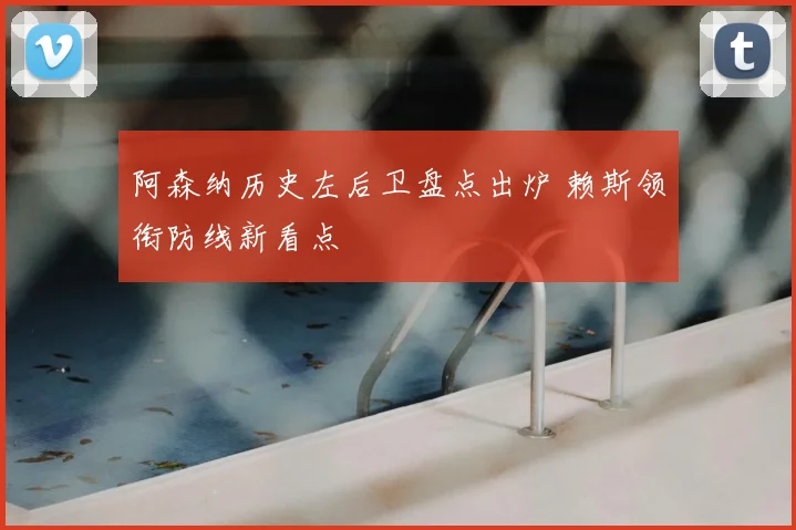阿森纳历史左后卫盘点出炉 赖斯领衔防线新看点