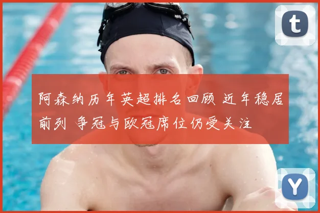 阿森纳历年英超排名回顾 近年稳居前列 争冠与欧冠席位仍受关注