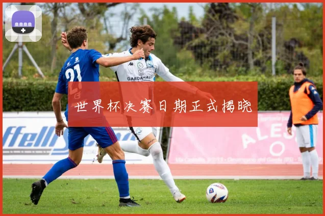 世界杯决赛日期正式揭晓