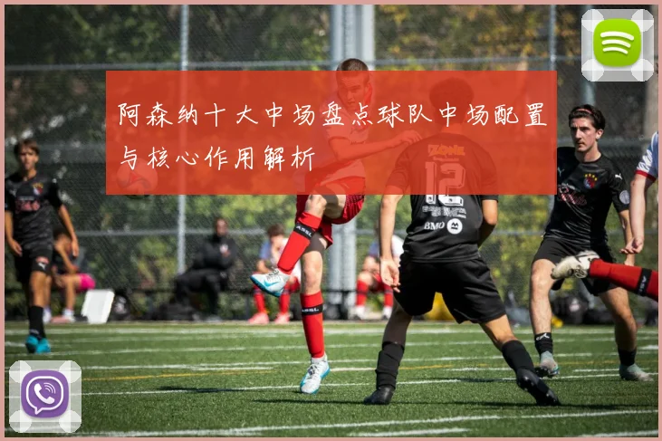 阿森纳十大中场盘点球队中场配置与核心作用解析