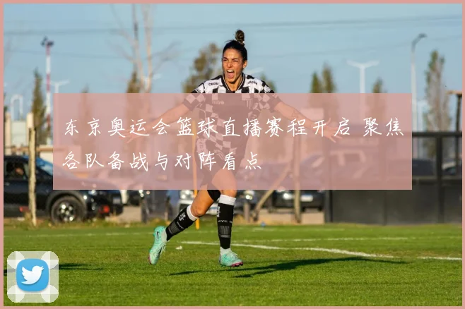 东京奥运会篮球直播赛程开启 聚焦各队备战与对阵看点