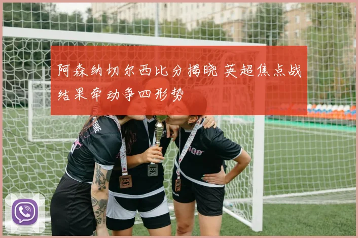 阿森纳切尔西比分揭晓 英超焦点战结果牵动争四形势
